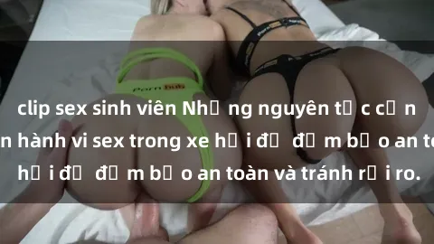 clip sex sinh viên Những nguyên tắc cần nhớ khi thực hiện hành vi sex trong xe hơi để đảm bảo an toàn và tránh rủi ro.