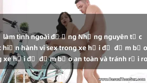 làm tình ngoài đường Những nguyên tắc cần nhớ khi thực hiện hành vi sex trong xe hơi để đảm bảo an toàn và tránh rủi ro.