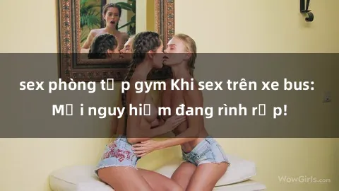 sex phòng tập gym Khi sex trên xe bus: Mối nguy hiểm đang rình rập!