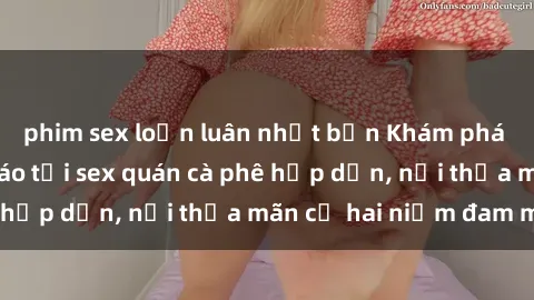 phim sex loạn luân nhật bản Khám phá không gian độc đáo tại sex quán cà phê hấp dẫn, nơi thỏa mãn cả hai niềm đam mê