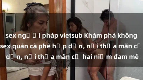 sex người pháp vietsub Khám phá không gian độc đáo tại sex quán cà phê hấp dẫn, nơi thỏa mãn cả hai niềm đam mê