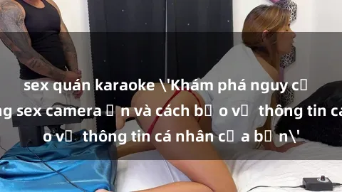 sex quán karaoke 'Khám phá nguy cơ của việc sử dụng sex camera ẩn và cách bảo vệ thông tin cá nhân của bạn'