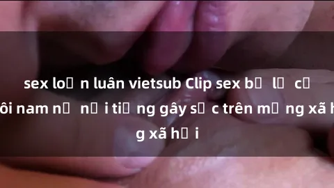 sex loạn luân vietsub Clip sex bị lộ của đôi nam nữ nổi tiếng gây sốc trên mạng xã hội