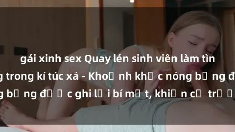 gái xinh sex Quay lén sinh viên làm tình ngay trên giường trong kí túc xá - Khoảnh khắc nóng bỏng được ghi lại bí mật, khiến cả trường học xôn xao.