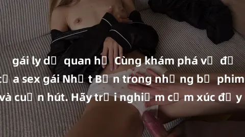 gái ly dị quan hệ Cùng khám phá vẻ đẹp và sức gợi cảm của sex gái Nhật Bản trong những bộ phim đầy nghệ thuật và cuốn hút. Hãy trải nghiệm cảm xúc đầy mới mẻ và sống động từ những cảnh quay tinh tế và