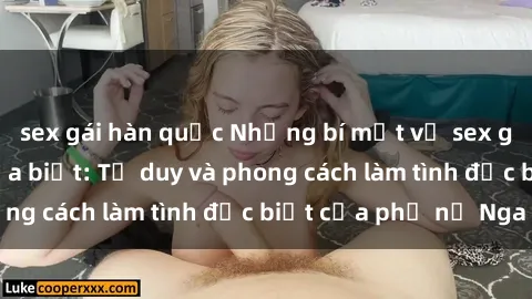 sex gái hàn quốc Những bí mật về sex gái Nga mà bạn chưa biết: Tư duy và phong cách làm tình đặc biệt của phụ nữ Nga