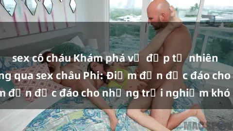 sex cô cháu Khám phá vẻ đẹp tự nhiên và văn hóa đa dạng qua sex châu Phi: Điểm đến độc đáo cho những trải nghiệm khó quên