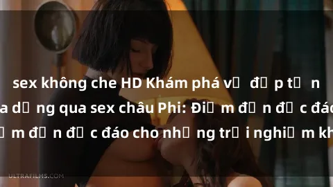 sex không che HD Khám phá vẻ đẹp tự nhiên và văn hóa đa dạng qua sex châu Phi: Điểm đến độc đáo cho những trải nghiệm khó quên