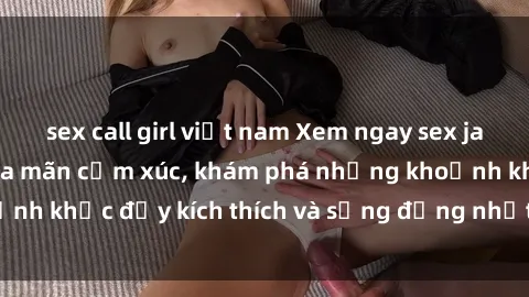 sex call girl việt nam Xem ngay sex jav không che để thỏa mãn cảm xúc, khám phá những khoảnh khắc đầy kích thích và sống động nhất chỉ trong click!