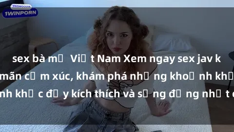 sex bà mẹ Việt Nam Xem ngay sex jav không che để thỏa mãn cảm xúc, khám phá những khoảnh khắc đầy kích thích và sống động nhất chỉ trong click!