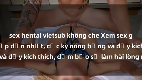 sex hentai vietsub không che Xem sex gái trẻ không che hấp dẫn nhất, cực kỳ nóng bỏng và đầy kích thích, đảm bảo sẽ làm hài lòng mọi người!