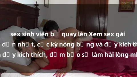 sex sinh viên bị quay lén Xem sex gái trẻ không che hấp dẫn nhất, cực kỳ nóng bỏng và đầy kích thích, đảm bảo sẽ làm hài lòng mọi người!