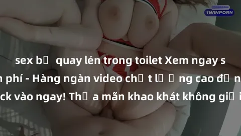 sex bị quay lén trong toilet Xem ngay sex jav full HD miễn phí - Hàng ngàn video chất lượng cao đỉnh cao chỉ cần click vào ngay! Thỏa mãn khao khát không giới hạn, đón chờ những trải nghiệm mới lạ!