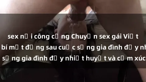 sex nơi công cộng Chuyện sex gái Việt có chồng: Những bí mật đằng sau cuộc sống gia đình đầy nhiệt huyết và cảm xúc