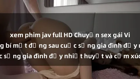 xem phim jav full HD Chuyện sex gái Việt có chồng: Những bí mật đằng sau cuộc sống gia đình đầy nhiệt huyết và cảm xúc
