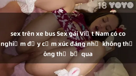sex trên xe bus Sex gái Việt Nam có con: Trải nghiệm đầy cảm xúc đáng nhớ không thể bỏ qua