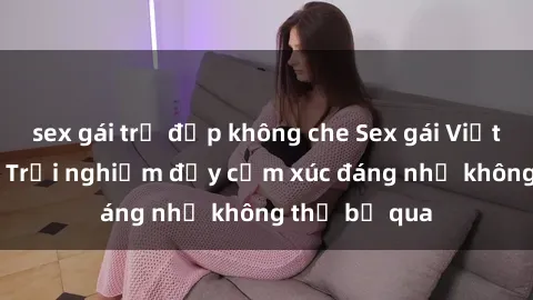sex gái trẻ đẹp không che Sex gái Việt Nam có con: Trải nghiệm đầy cảm xúc đáng nhớ không thể bỏ qua