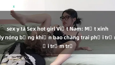 sex y tá Sex hot girl Việt Nam: Mặt xinh, body nóng bỏng khiến bao chàng trai phải trầm trồ