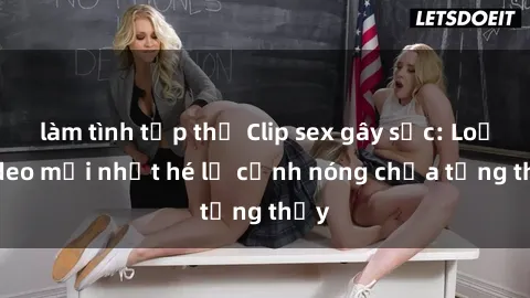 làm tình tập thể Clip sex gây sốc: Loạt video mới nhất hé lộ cảnh nóng chưa từng thấy