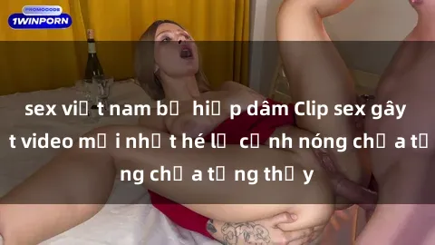 sex việt nam bị hiếp dâm Clip sex gây sốc: Loạt video mới nhất hé lộ cảnh nóng chưa từng thấy