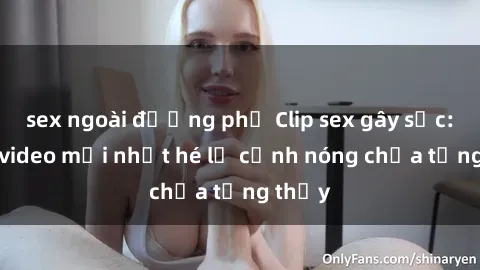 sex ngoài đường phố Clip sex gây sốc: Loạt video mới nhất hé lộ cảnh nóng chưa từng thấy