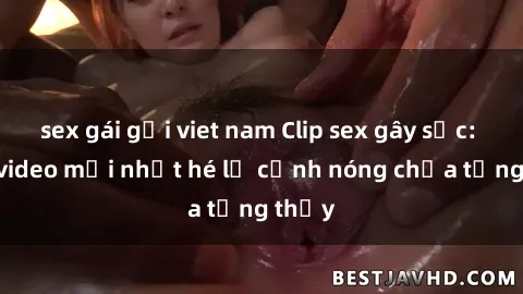 sex gái gọi viet nam Clip sex gây sốc: Loạt video mới nhất hé lộ cảnh nóng chưa từng thấy