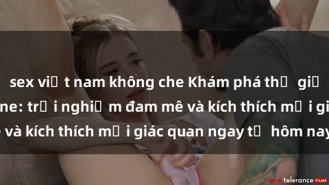 sex việt nam không che Khám phá thế giới mới của sex online: trải nghiệm đam mê và kích thích mọi giác quan ngay từ hôm nay!