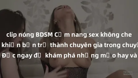 clip nóng BDSM Cẩm nang sex không che: Những bí quyết khiến bạn trở thành chuyên gia trong chuyện ấy! Đọc ngay để khám phá những mẹo hay và bí quyết tình dục không che.