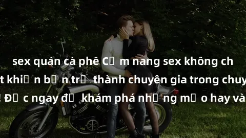 sex quán cà phê Cẩm nang sex không che: Những bí quyết khiến bạn trở thành chuyên gia trong chuyện ấy! Đọc ngay để khám phá những mẹo hay và bí quyết tình dục không che.