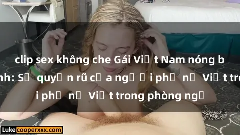 clip sex không che Gái Việt Nam nóng bỏng khi làm tình: Sự quyến rũ của người phụ nữ Việt trong phòng ngủ