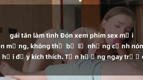 gái tân làm tình Đón xem phim sex mới nhất đang hot trên mạng, không thể bỏ lỡ những cảnh nóng hổi đầy kích thích. Tận hưởng ngay trước khi bị xoá chóng mặt!