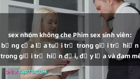 sex nhóm không che Phim sex sinh viên: Câu chuyện nóng bỏng của lứa tuổi trẻ trong giới trẻ hiện đại, đầy lửa và đam mê