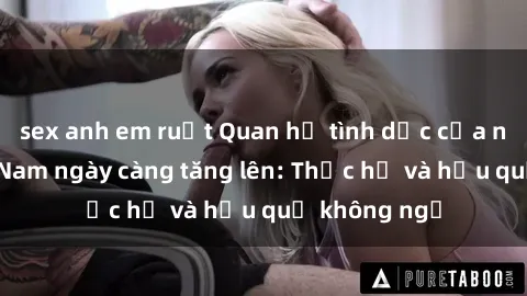sex anh em ruột Quan hệ tình dục của nữ sinh Việt Nam ngày càng tăng lên: Thực hư và hậu quả không ngờ
