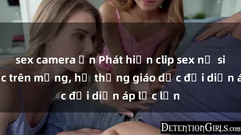 sex camera ẩn Phát hiện clip sex nữ sinh gây sốc trên mạng, hệ thống giáo dục đối diện áp lực lớn