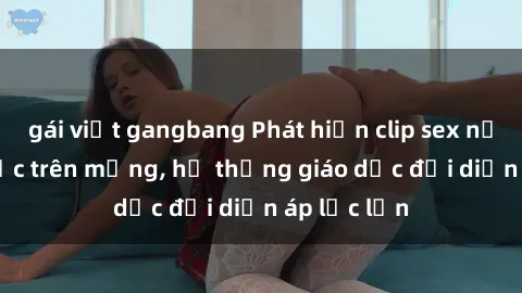 gái việt gangbang Phát hiện clip sex nữ sinh gây sốc trên mạng, hệ thống giáo dục đối diện áp lực lớn