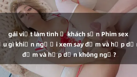 gái việt làm tình ở khách sạn Phim sex học sinh: Điều gì khiến người xem say đắm và hấp dẫn không ngờ?