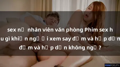 sex nữ nhân viên văn phòng Phim sex học sinh: Điều gì khiến người xem say đắm và hấp dẫn không ngờ?