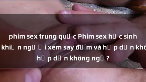 phim sex trung quốc Phim sex học sinh: Điều gì khiến người xem say đắm và hấp dẫn không ngờ?
