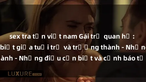 sex tra tấn việt nam Gái trẻ quan hệ: Mối quan hệ khác biệt giữa tuổi trẻ và trưởng thành - Những điều cần biết và cảnh báo từ chuyên gia