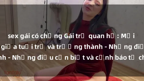 sex gái có chồng Gái trẻ quan hệ: Mối quan hệ khác biệt giữa tuổi trẻ và trưởng thành - Những điều cần biết và cảnh báo từ chuyên gia
