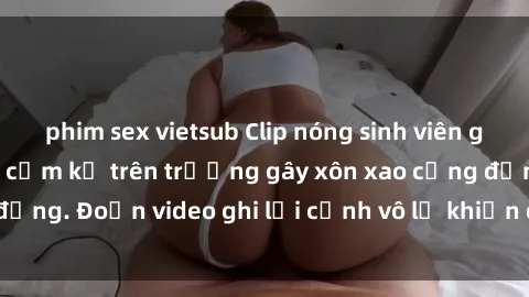 phim sex vietsub Clip nóng sinh viên gây sốc: Hành động cấm kỵ trên trường gây xôn xao cộng đồng. Đoạn video ghi lại cảnh vô lễ khiến dư luận bức xúc.