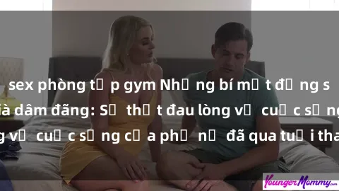 sex phòng tập gym Những bí mật đằng sau vẻ ngoài gái già dâm đãng: Sự thật đau lòng về cuộc sống của phụ nữ đã qua tuổi thanh xuân