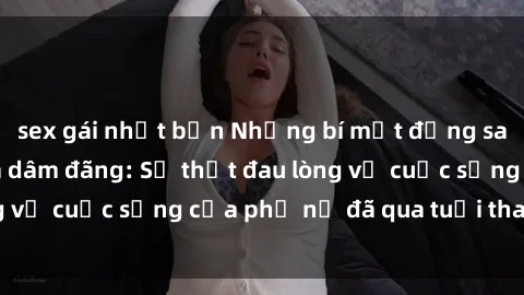 sex gái nhật bản Những bí mật đằng sau vẻ ngoài gái già dâm đãng: Sự thật đau lòng về cuộc sống của phụ nữ đã qua tuổi thanh xuân