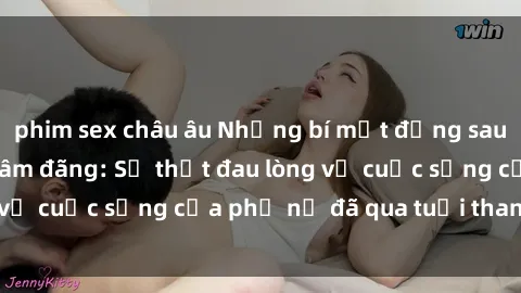 phim sex châu âu Những bí mật đằng sau vẻ ngoài gái già dâm đãng: Sự thật đau lòng về cuộc sống của phụ nữ đã qua tuổi thanh xuân