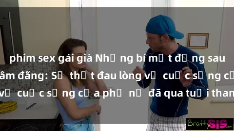 phim sex gái già Những bí mật đằng sau vẻ ngoài gái già dâm đãng: Sự thật đau lòng về cuộc sống của phụ nữ đã qua tuổi thanh xuân