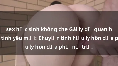 sex học sinh không che Gái ly dị quan hệ tìm kiếm tình yêu mới: Chuyện tình hậu ly hôn của phụ nữ trẻ.