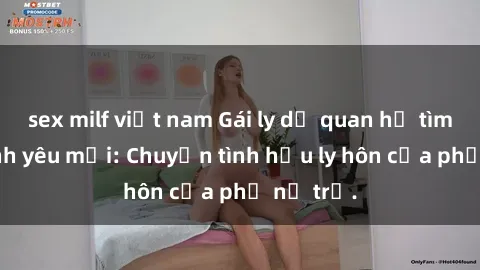 sex milf việt nam Gái ly dị quan hệ tìm kiếm tình yêu mới: Chuyện tình hậu ly hôn của phụ nữ trẻ.