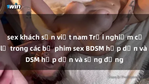 sex khách sạn việt nam Trải nghiệm cảm giác mới lạ trong các bộ phim sex BDSM hấp dẫn và sống động