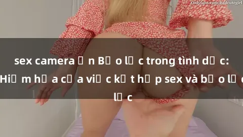 sex camera ẩn Bạo lực trong tình dục: Hiểm họa của việc kết hợp sex và bạo lực