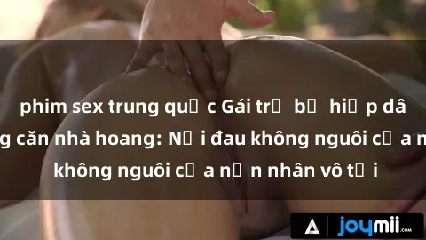 phim sex trung quốc Gái trẻ bị hiếp dâm bạo lực trong căn nhà hoang: Nỗi đau không nguôi của nạn nhân vô tội
